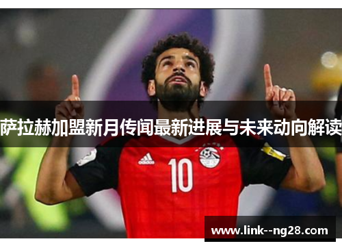 萨拉赫加盟新月传闻最新进展与未来动向解读